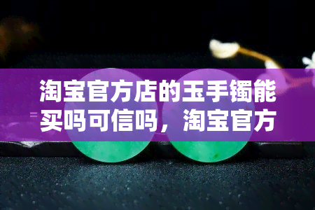 淘宝官方店的玉手镯能买吗可信吗，淘宝官方店的玉手镯购买指南：是否可信？