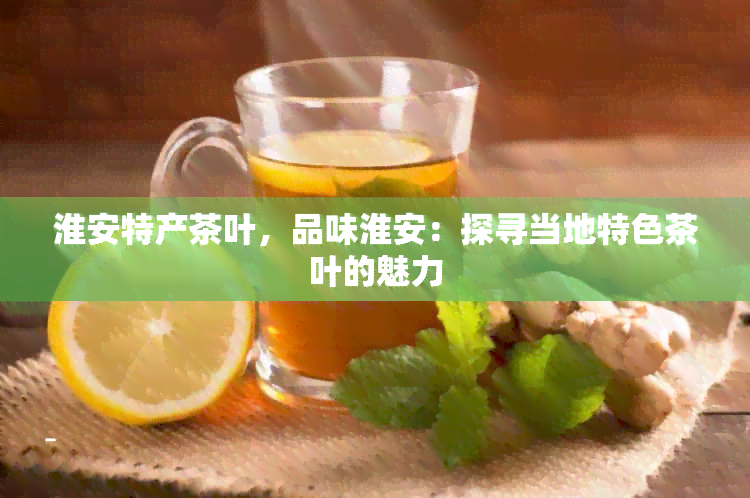 淮安特产茶叶，品味淮安：探寻当地特色茶叶的魅力