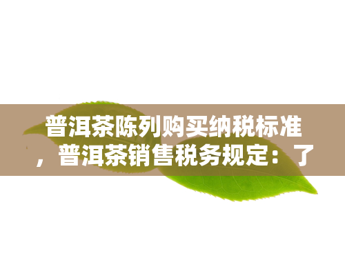 普洱茶陈列购买纳税标准，普洱茶销售税务规定：了解陈列与购买的纳税标准