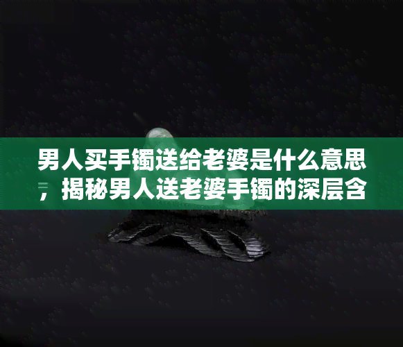 男人买手镯送给老婆是什么意思，揭秘男人送老婆手镯的深层含义