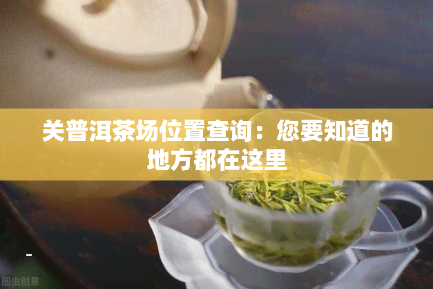 关普洱茶场位置查询：您要知道的地方都在这里