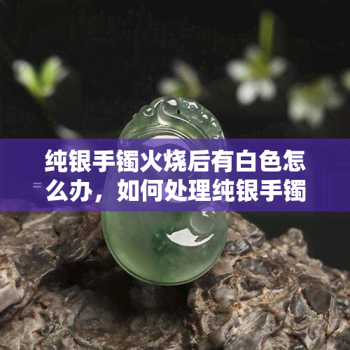 纯银手镯火烧后有白色怎么办，如何处理纯银手镯火烧后出现的白色？