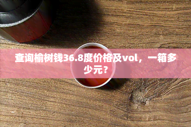 查询榆树钱36.8度价格及vol，一箱多少元？