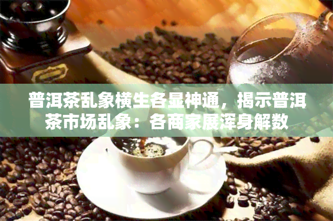 普洱茶乱象横生各显神通，揭示普洱茶市场乱象：各商家展浑身解数