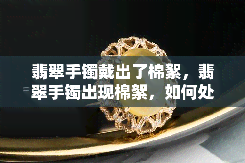 翡翠手镯戴出了棉絮，翡翠手镯出现棉絮，如何处理？