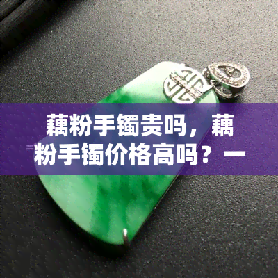 藕粉手镯贵吗，藕粉手镯价格高吗？一份全面的市场分析