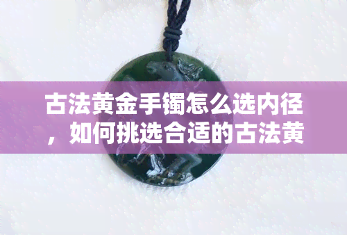 古法黄金手镯怎么选内径，如何挑选合适的古法黄金手镯内径？