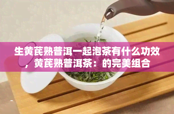 生黄芪熟普洱一起泡茶有什么功效，黄芪熟普洱茶：的完美组合