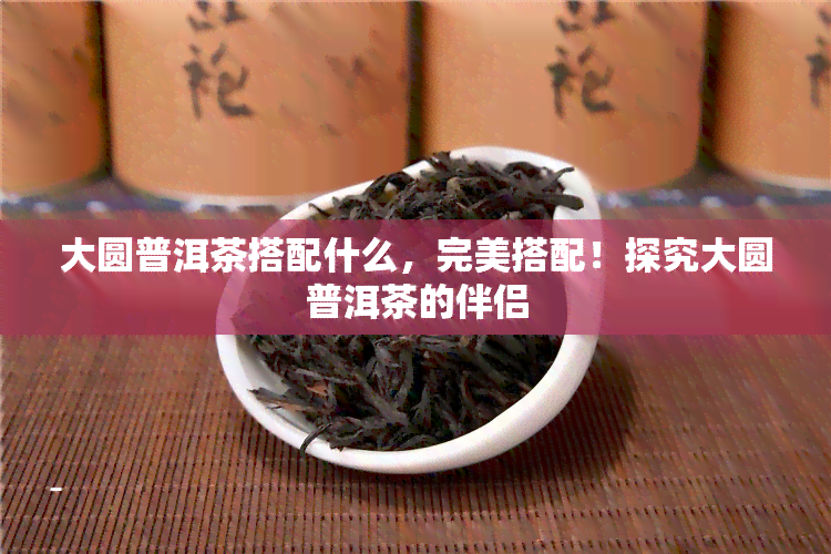 大圆普洱茶搭配什么，完美搭配！探究大圆普洱茶的伴侣