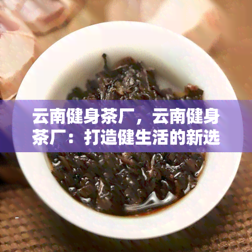 云南健身茶厂，云南健身茶厂：打造健生活的新选择