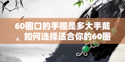 60圈口的手镯是多大手戴，如何选择适合你的60圈口手镯？