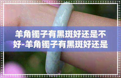 羊角镯子有黑斑好还是不好-羊角镯子有黑斑好还是不好呢