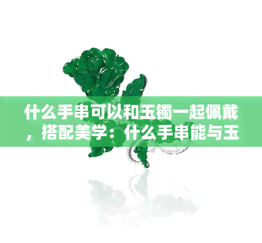 什么手串可以和玉镯一起佩戴，搭配美学：什么手串能与玉镯完美融合？