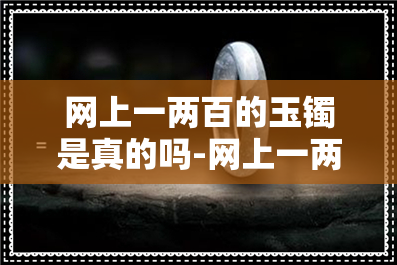 网上一两百的玉镯是真的吗-网上一两百的玉镯是真的吗能买吗