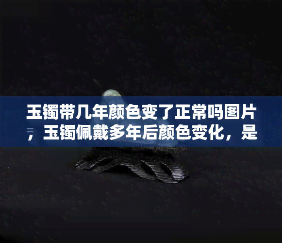 玉镯带几年颜色变了正常吗图片，玉镯佩戴多年后颜色变化，是否正常？看图了解！