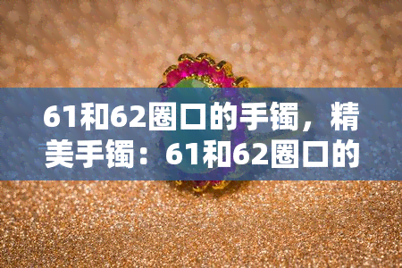 61和62圈口的手镯，精美手镯：61和62圈口的优雅选择