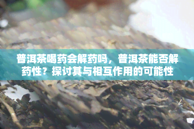 普洱茶喝药会解药吗，普洱茶能否解药性？探讨其与相互作用的可能性