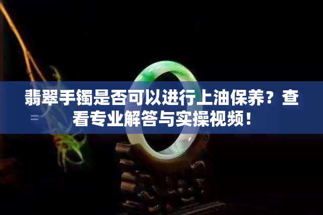 翡翠手镯是否可以进行上油保养？查看专业解答与实操视频！