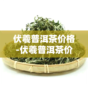 伏羲普洱茶价格-伏羲普洱茶价格表