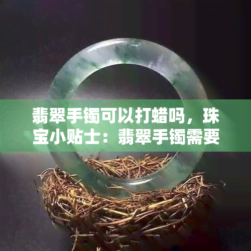 翡翠手镯可以打蜡吗，珠宝小贴士：翡翠手镯需要打蜡吗？