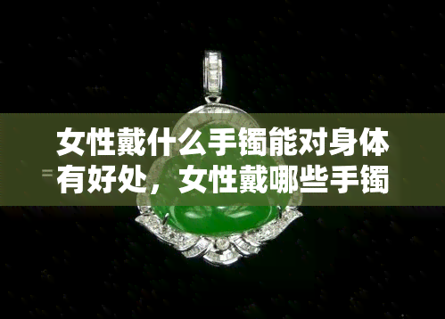 女性戴什么手镯能对身体有好处，女性戴哪些手镯能对身体有益？全知道！