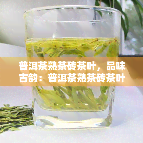 普洱茶熟茶砖茶叶，品味古韵：普洱茶熟茶砖茶叶的醇厚口感与历文化