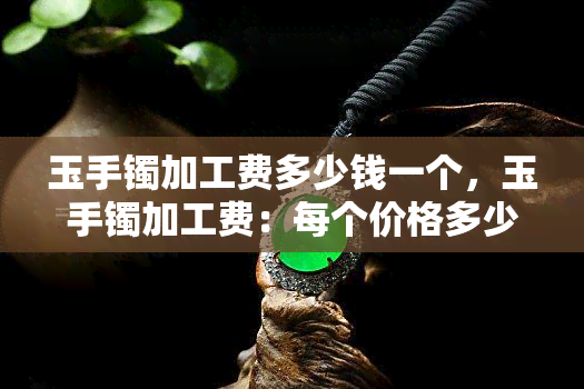 玉手镯加工费多少钱一个，玉手镯加工费：每个价格多少？