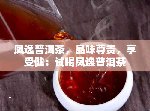 凤逸普洱茶，品味尊贵，享受健：试喝凤逸普洱茶