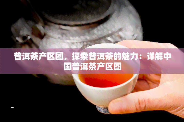 普洱茶产区图，探索普洱茶的魅力：详解中国普洱茶产区图