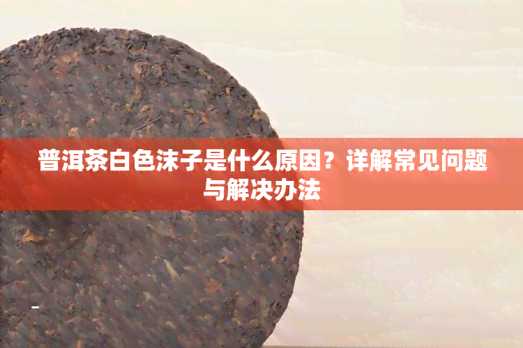 普洱茶白色沫子是什么原因？详解常见问题与解决办法