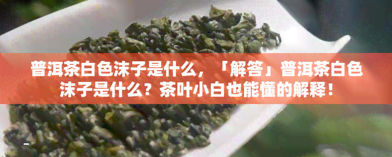 普洱茶白色沫子是什么，「解答」普洱茶白色沫子是什么？茶叶小白也能懂的解释！