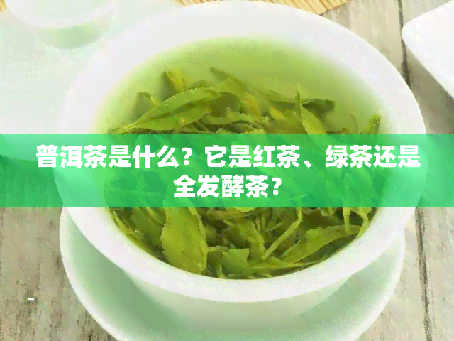 普洱茶是什么？它是红茶、绿茶还是全发酵茶？