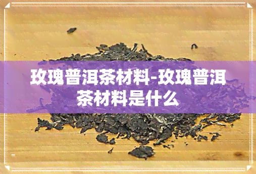 玫瑰普洱茶材料-玫瑰普洱茶材料是什么