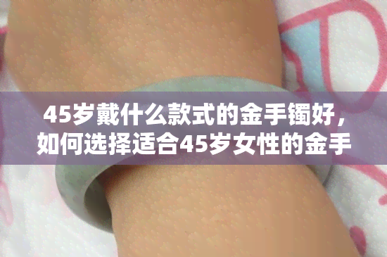 45岁戴什么款式的金手镯好，如何选择适合45岁女性的金手镯款式？