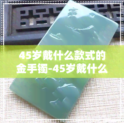 45岁戴什么款式的金手镯-45岁戴什么款式的金手镯好