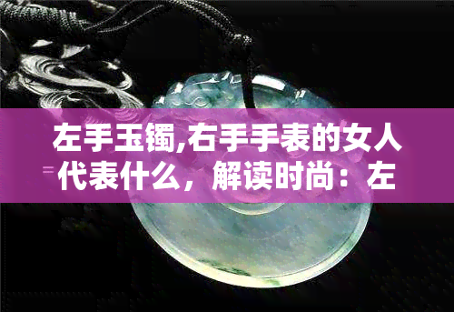 左手玉镯,右手手表的女人代表什么，解读时尚：左手玉镯，右手手表的女性象征意义