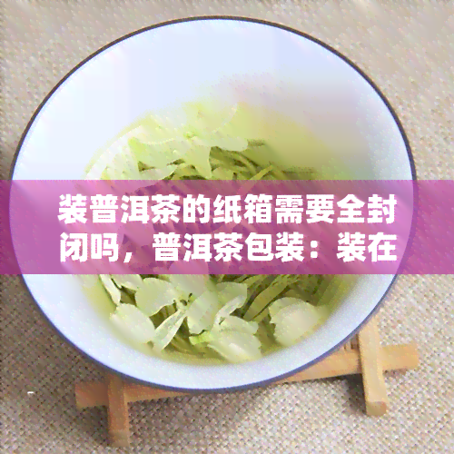 装普洱茶的纸箱需要全封闭吗，普洱茶包装：装在纸箱中是否需要全封闭？