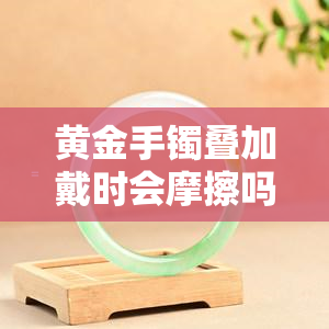 黄金手镯叠加戴时会摩擦吗？影响因素解析