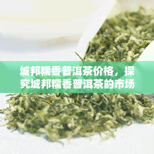 城邦糯香普洱茶价格，探究城邦糯香普洱茶的市场价格走势与品质评价