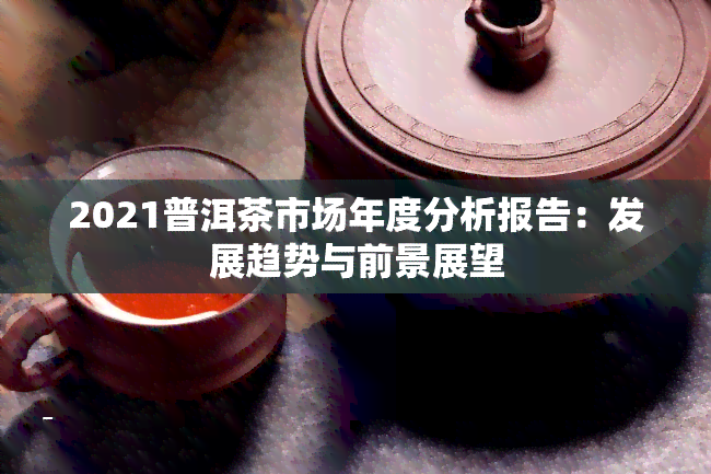 2021普洱茶市场年度分析报告：发展趋势与前景展望