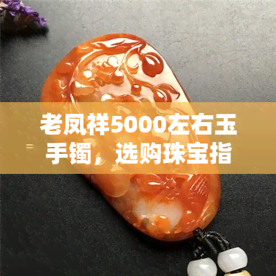 老凤祥5000左右玉手镯，选购珠宝指南：如何挑选老凤祥5000元左右的玉手镯？