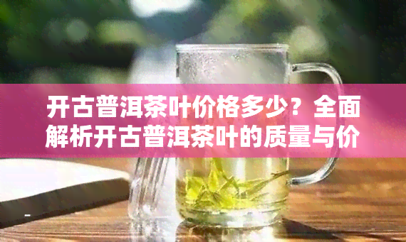 开古普洱茶叶价格多少？全面解析开古普洱茶叶的质量与价格