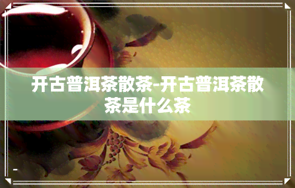 开古普洱茶散茶-开古普洱茶散茶是什么茶