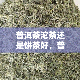 普洱茶沱茶还是饼茶好，普洱茶：沱茶与饼茶，哪种更好？