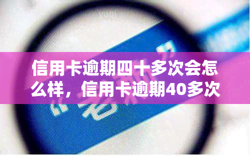 信用卡逾期四十多次会怎么样，信用卡逾期40多次的后果严重性