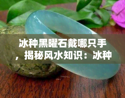 冰种黑曜石戴哪只手，揭秘风水知识：冰种黑曜石戴哪只手更合适？