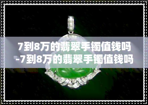 7到8万的翡翠手镯值钱吗-7到8万的翡翠手镯值钱吗图片