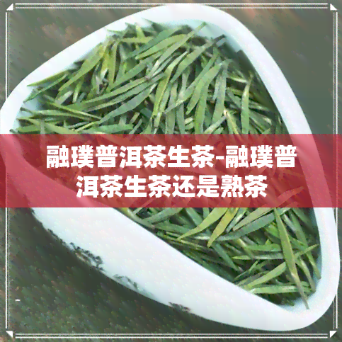 融璞普洱茶生茶-融璞普洱茶生茶还是熟茶