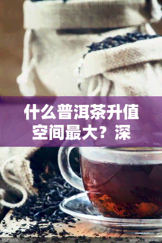 什么普洱茶升值空间更大？深度解析普洱茶投资价值与潜力