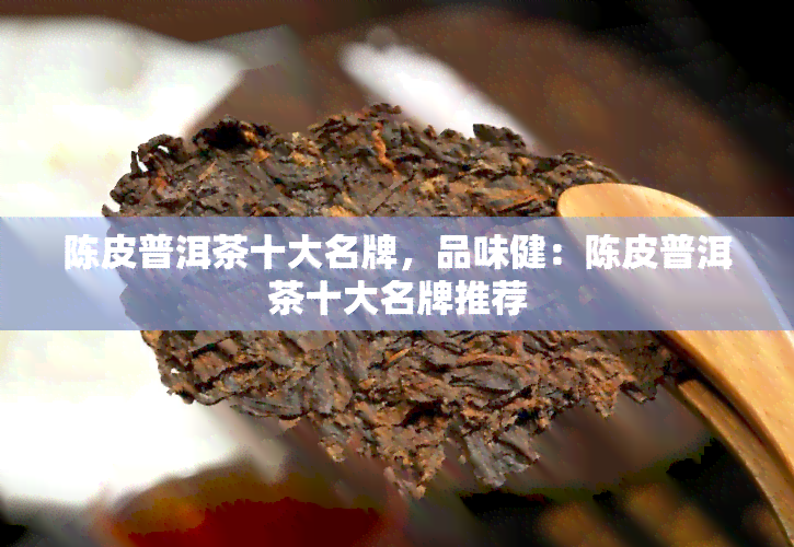 陈皮普洱茶十大名牌，品味健：陈皮普洱茶十大名牌推荐